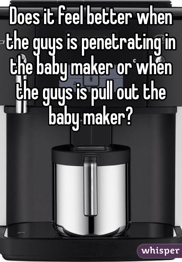 Does it feel better when the guys is penetrating in the baby maker or when the guys is pull out the baby maker?