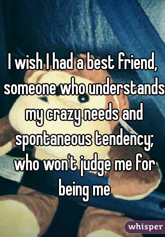 I wish I had a best friend, someone who understands my crazy needs and spontaneous tendency; who won't judge me for being me