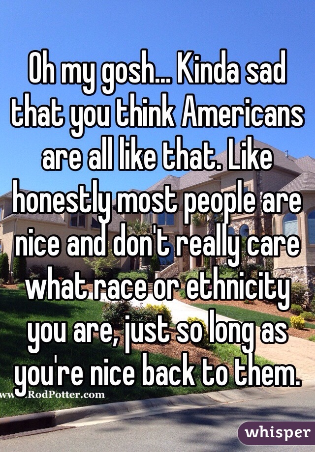 Oh my gosh... Kinda sad that you think Americans are all like that. Like honestly most people are nice and don't really care what race or ethnicity you are, just so long as you're nice back to them.