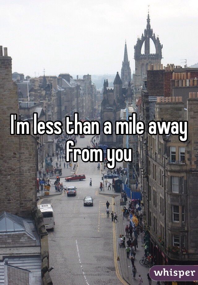I'm less than a mile away from you