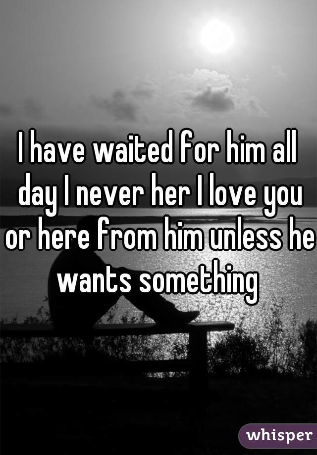 I have waited for him all day I never her I love you or here from him unless he wants something 