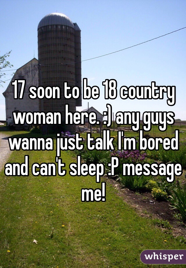 17 soon to be 18 country woman here. :) any guys wanna just talk I'm bored and can't sleep :P message me! 
