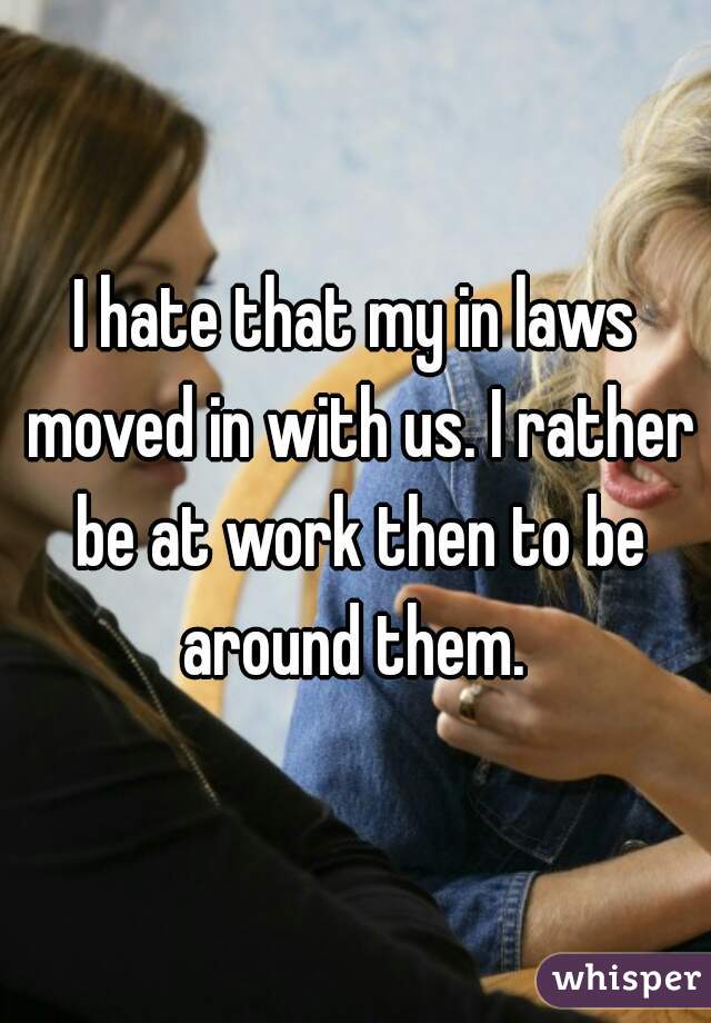 I hate that my in laws moved in with us. I rather be at work then to be around them. 