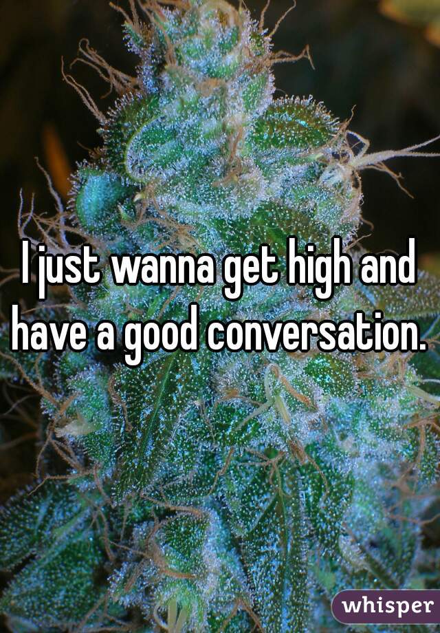 I just wanna get high and have a good conversation. 