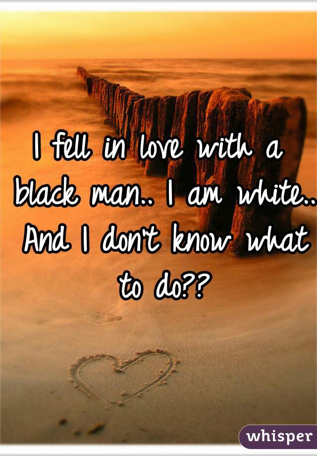 I fell in love with a black man.. I am white.. And I don't know what to do??