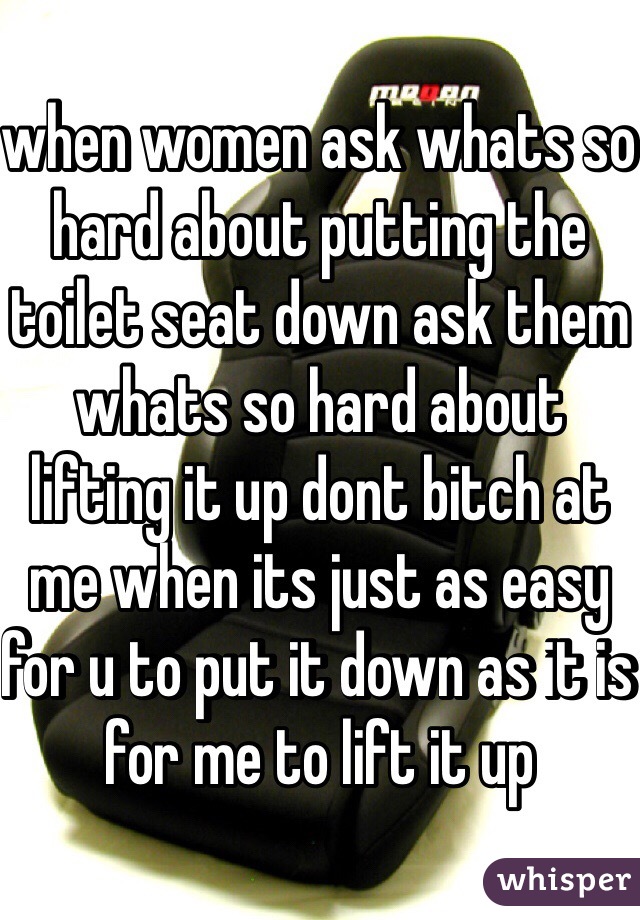 when women ask whats so hard about putting the toilet seat down ask them whats so hard about lifting it up dont bitch at me when its just as easy for u to put it down as it is for me to lift it up
