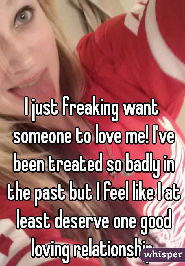 I just freaking want someone to love me! I've been treated so badly in the past but I feel like I at least deserve one good loving relationship.