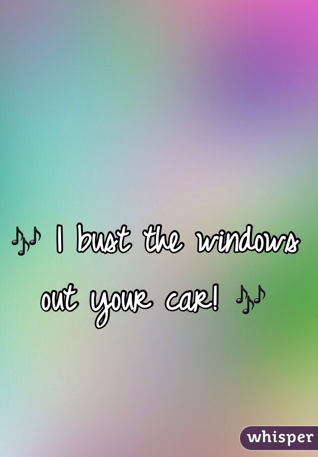 🎶 I bust the windows out your car! 🎶