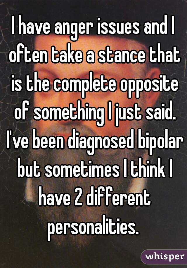 I have anger issues and I often take a stance that is the complete opposite of something I just said. I've been diagnosed bipolar but sometimes I think I have 2 different personalities. 