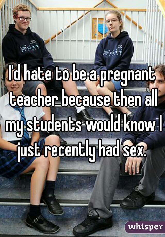 I'd hate to be a pregnant teacher because then all my students would know I just recently had sex. 