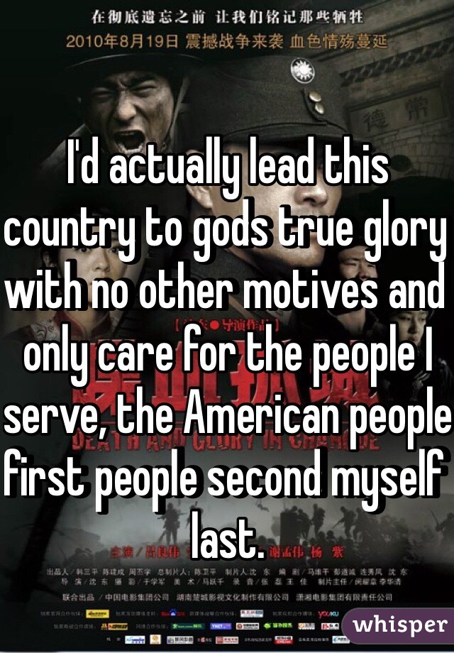 I'd actually lead this country to gods true glory with no other motives and only care for the people I serve, the American people first people second myself last.