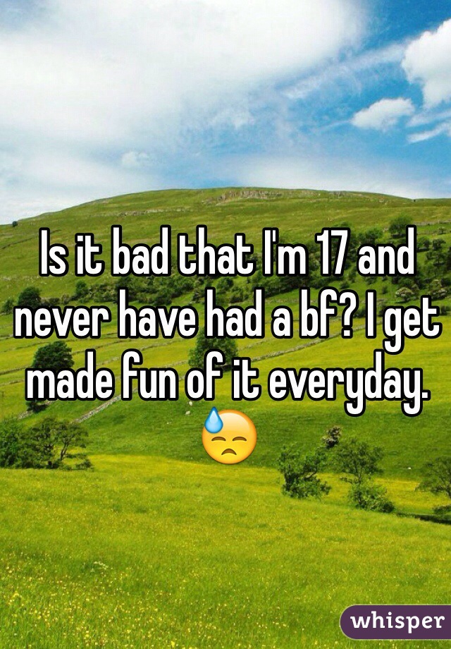 Is it bad that I'm 17 and never have had a bf? I get made fun of it everyday. 😓