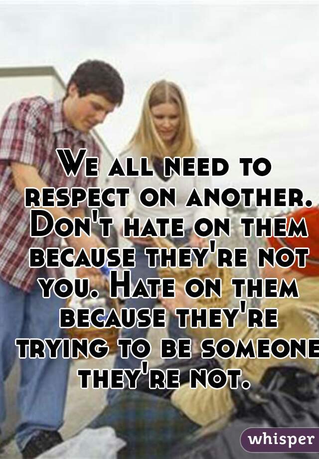 We all need to respect on another. Don't hate on them because they're not you. Hate on them because they're trying to be someone they're not. 