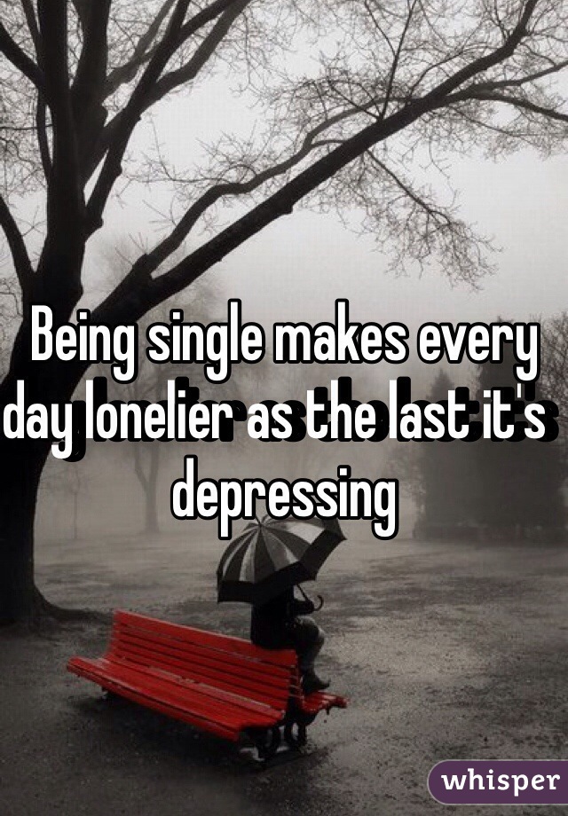 Being single makes every day lonelier as the last it's  depressing 