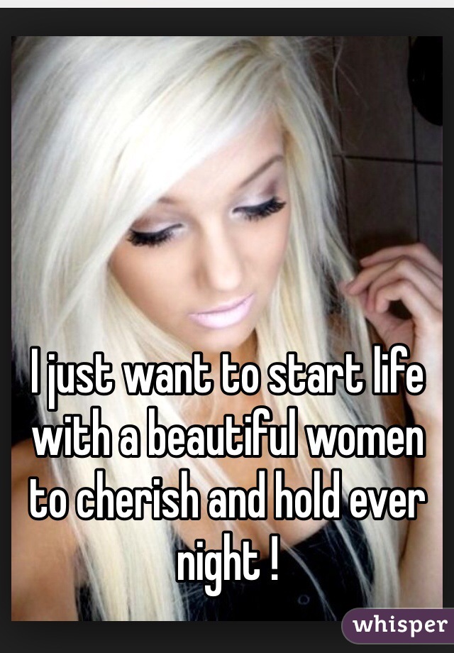 I just want to start life with a beautiful women to cherish and hold ever night ! 