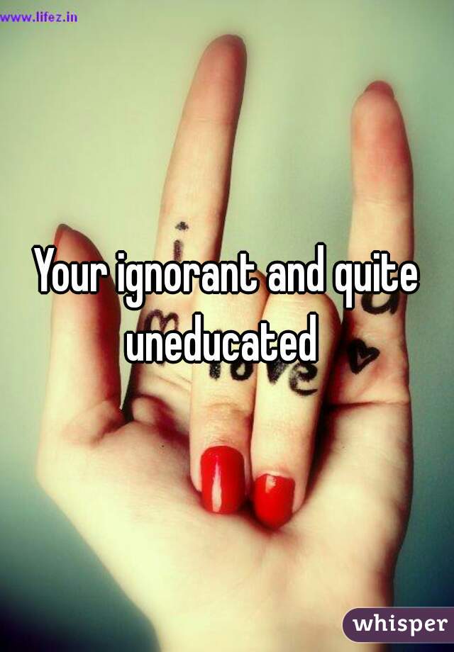 Your ignorant and quite uneducated  