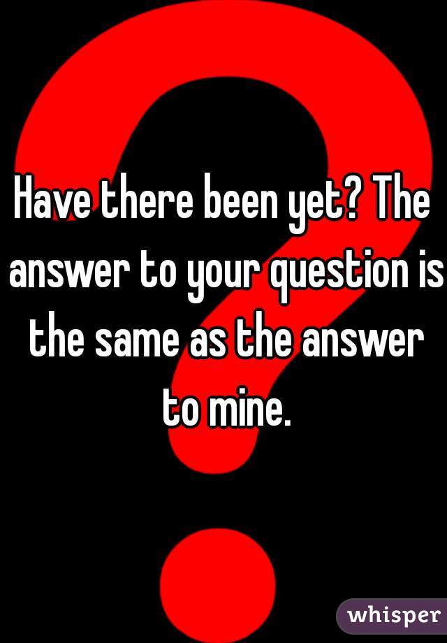 Have there been yet? The answer to your question is the same as the answer to mine.