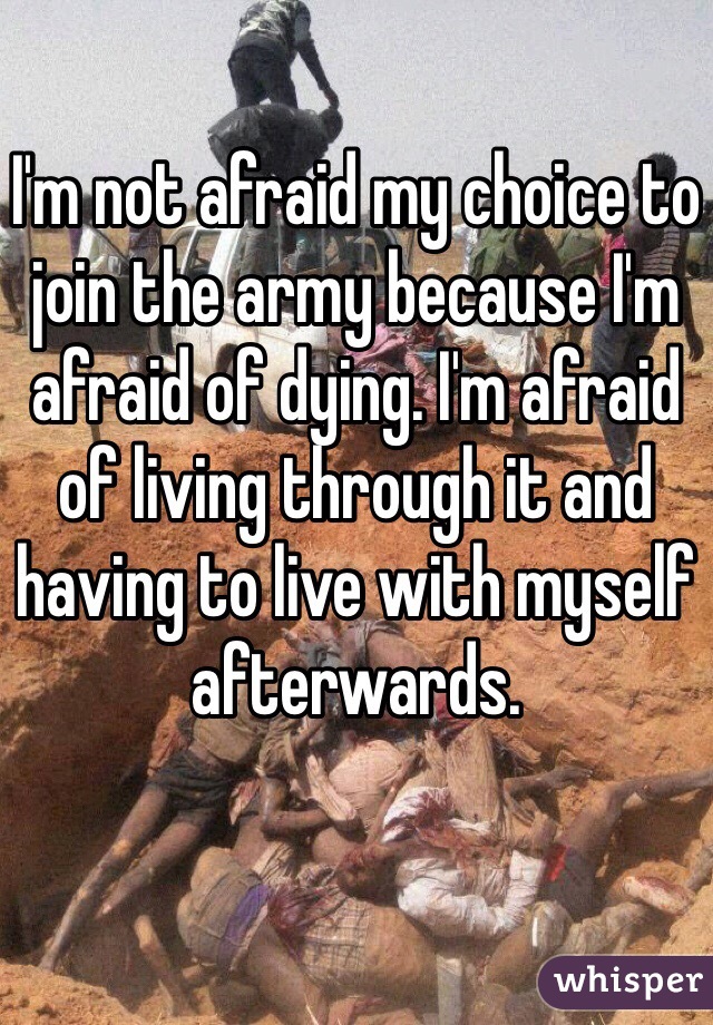 I'm not afraid my choice to join the army because I'm afraid of dying. I'm afraid of living through it and having to live with myself afterwards. 