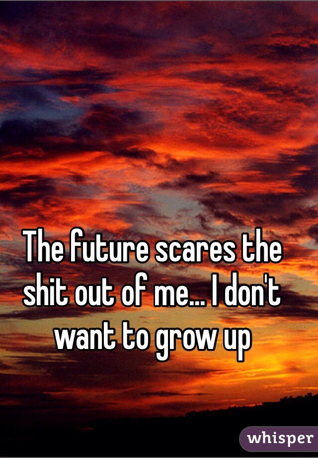 The future scares the shit out of me... I don't want to grow up 