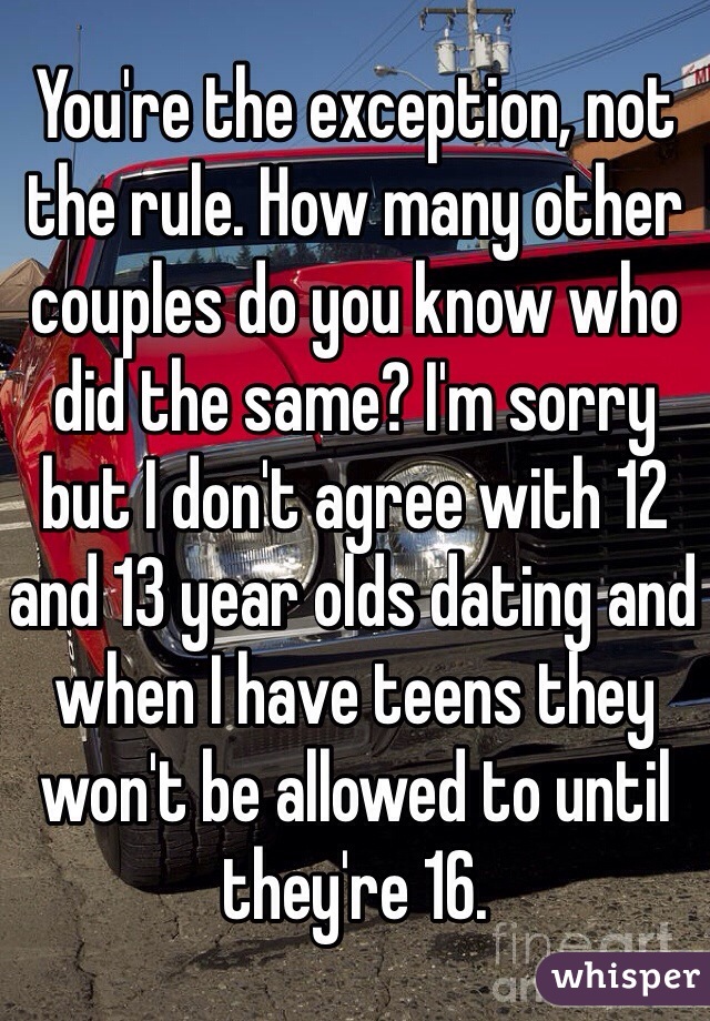 You're the exception, not the rule. How many other couples do you know who did the same? I'm sorry but I don't agree with 12 and 13 year olds dating and when I have teens they won't be allowed to until they're 16.