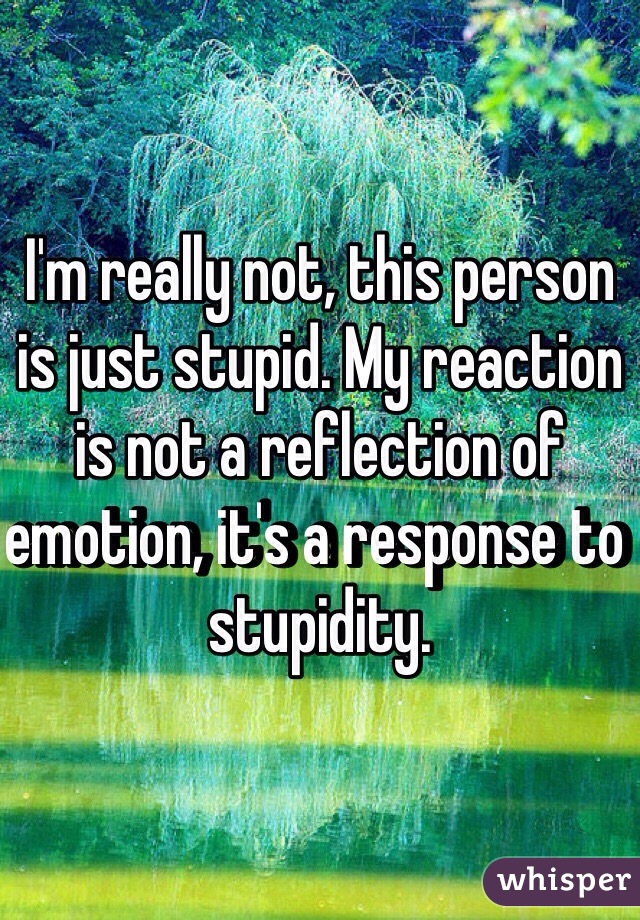 I'm really not, this person is just stupid. My reaction is not a reflection of emotion, it's a response to stupidity.
