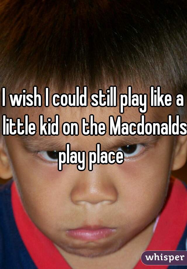 I wish I could still play like a little kid on the Macdonalds play place  