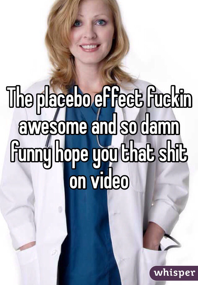 The placebo effect fuckin awesome and so damn funny hope you that shit on video 