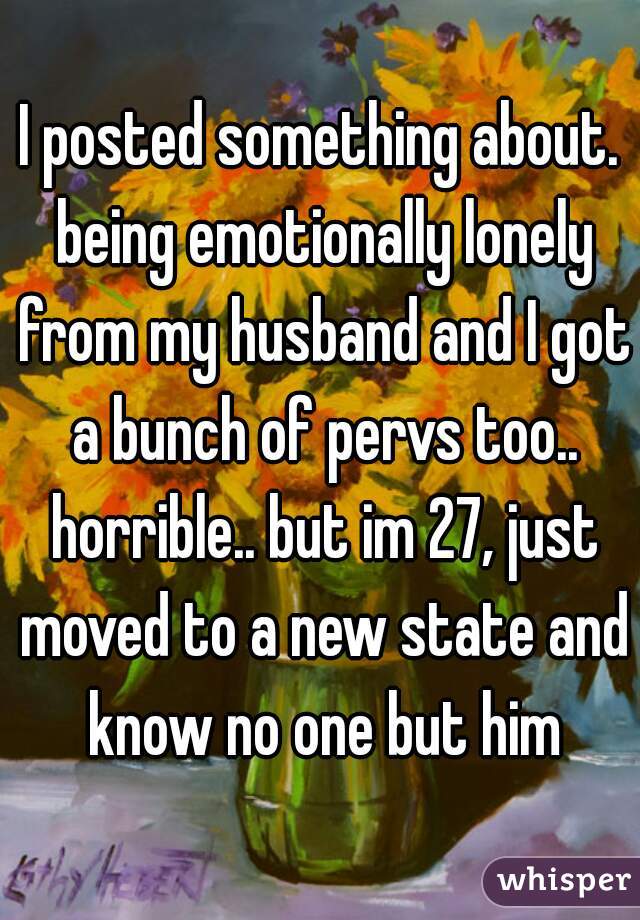 I posted something about. being emotionally lonely from my husband and I got a bunch of pervs too.. horrible.. but im 27, just moved to a new state and know no one but him