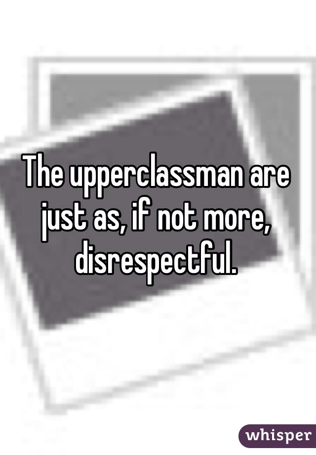 The upperclassman are just as, if not more, disrespectful.