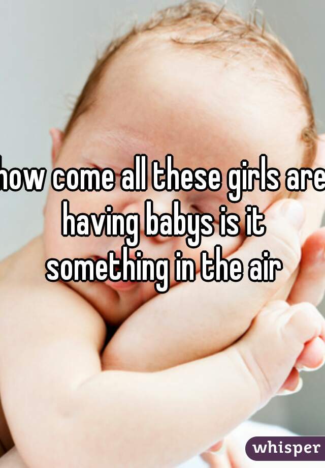 how come all these girls are having babys is it something in the air