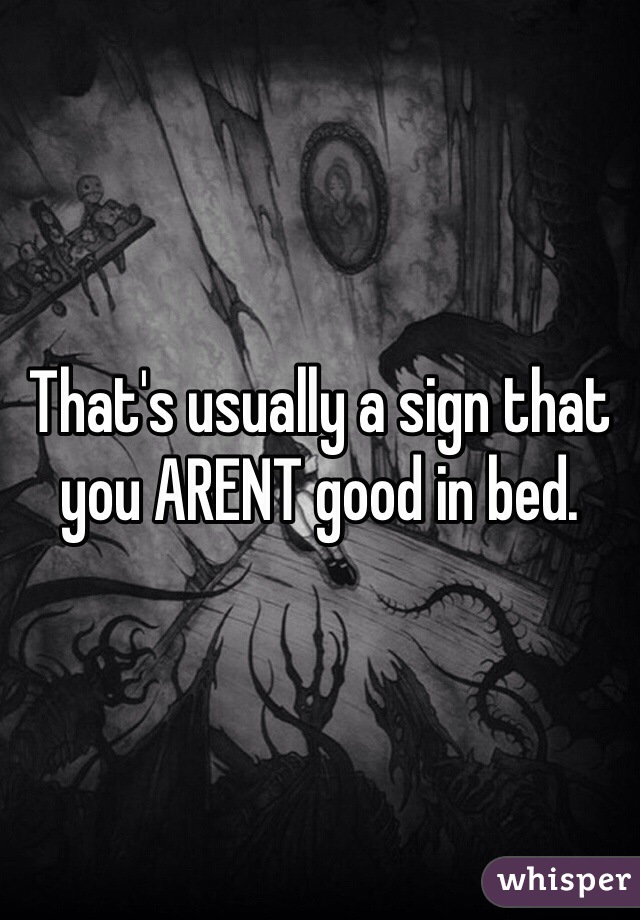 That's usually a sign that you ARENT good in bed.