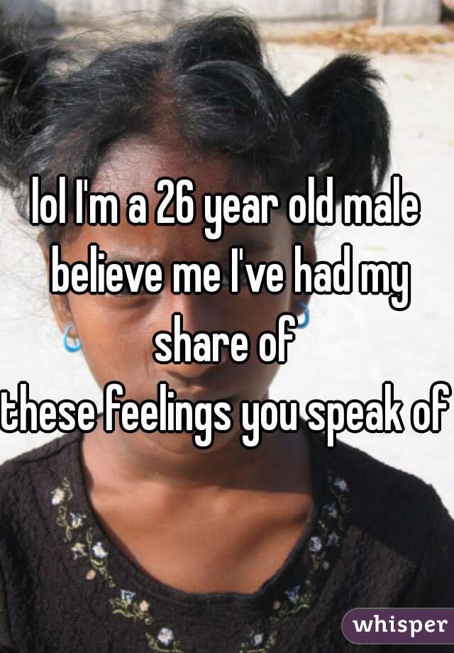 lol I'm a 26 year old male believe me I've had my share of 
these feelings you speak of