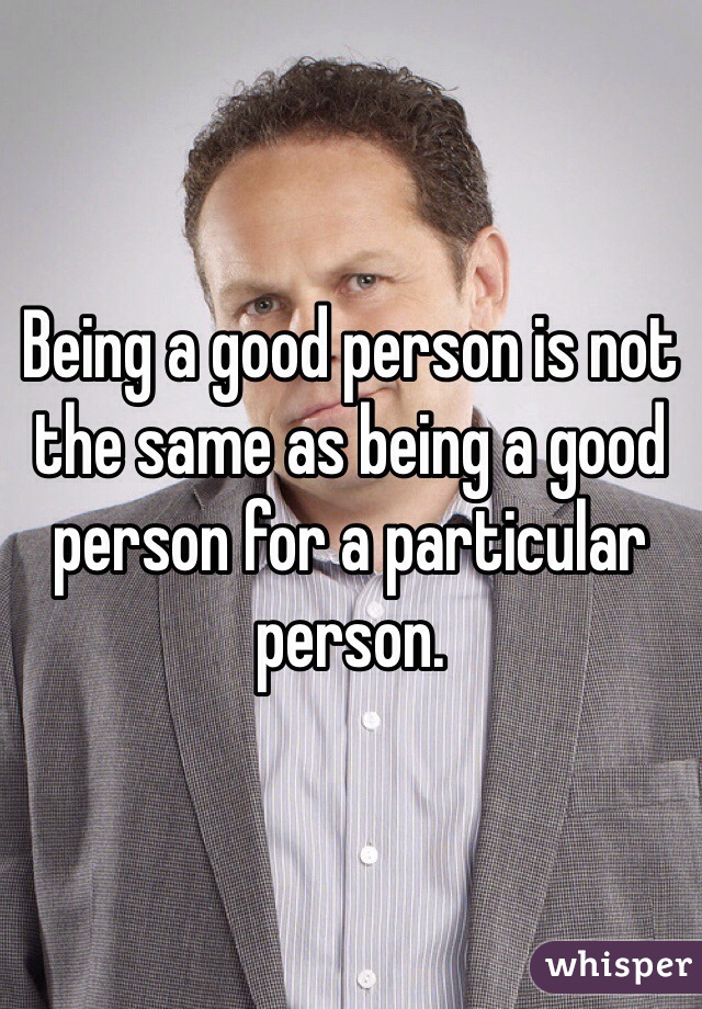 Being a good person is not the same as being a good person for a particular person.
