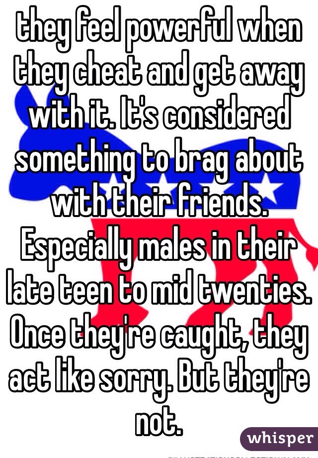 they feel powerful when they cheat and get away with it. It's considered something to brag about with their friends. Especially males in their late teen to mid twenties. Once they're caught, they act like sorry. But they're not. 
