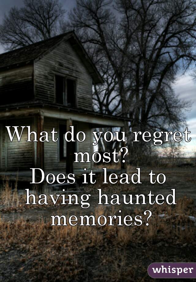 What do you regret most?
Does it lead to having haunted memories?