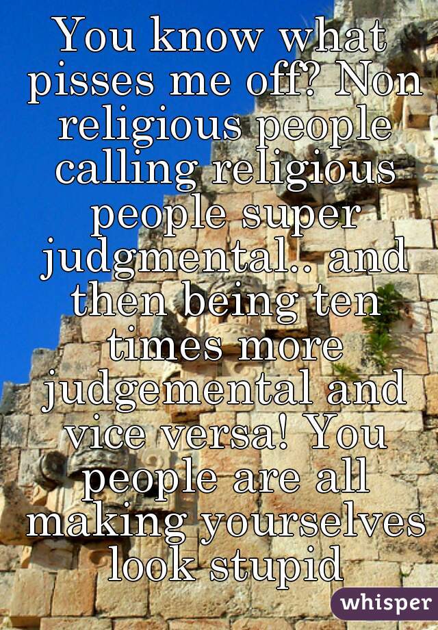 You know what pisses me off? Non religious people calling religious people super judgmental.. and then being ten times more judgemental and vice versa! You people are all making yourselves look stupid