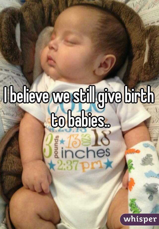 I believe we still give birth to babies..