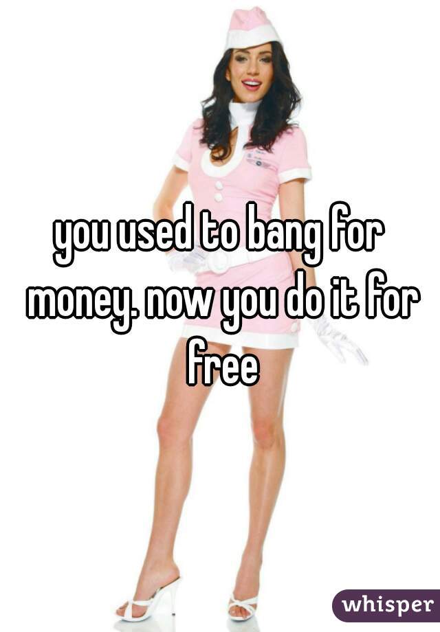 you used to bang for money. now you do it for free