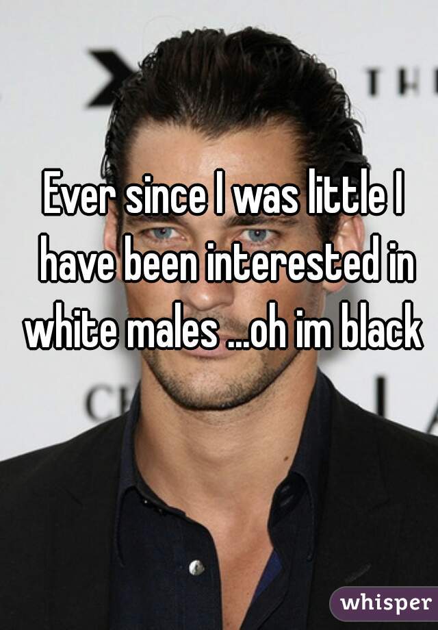 Ever since I was little I have been interested in white males ...oh im black 