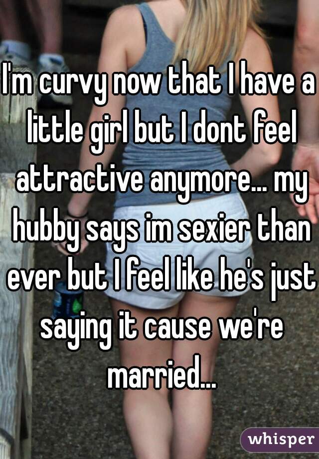 I'm curvy now that I have a little girl but I dont feel attractive anymore... my hubby says im sexier than ever but I feel like he's just saying it cause we're married...