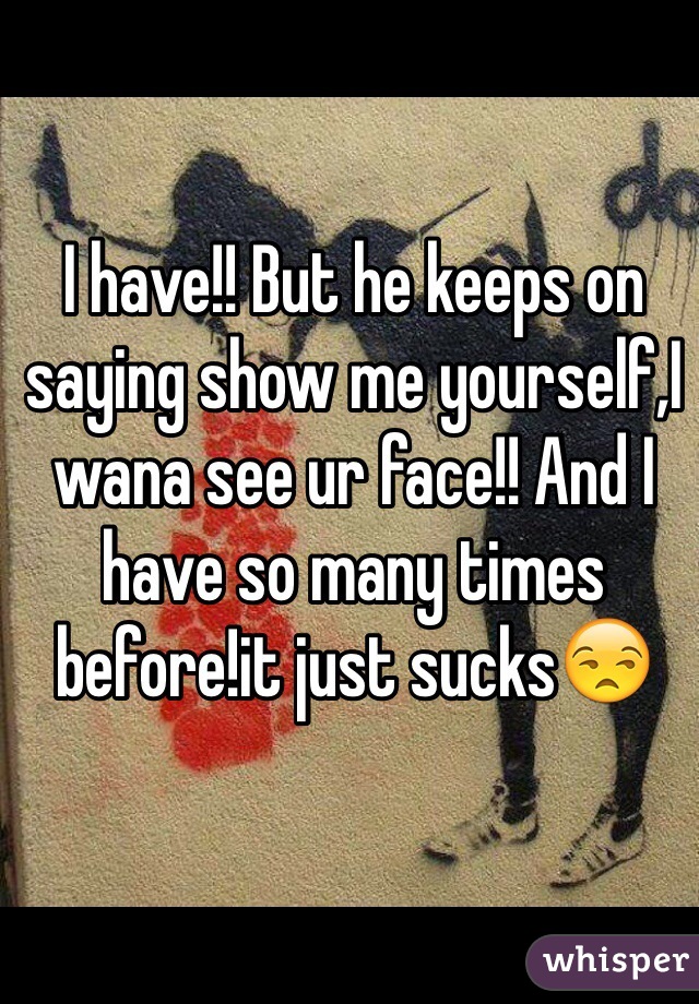 I have!! But he keeps on saying show me yourself,I wana see ur face!! And I have so many times before!it just sucks😒