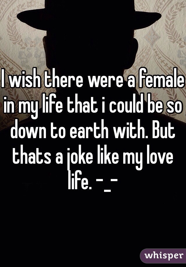 I wish there were a female in my life that i could be so down to earth with. But thats a joke like my love life. -_-