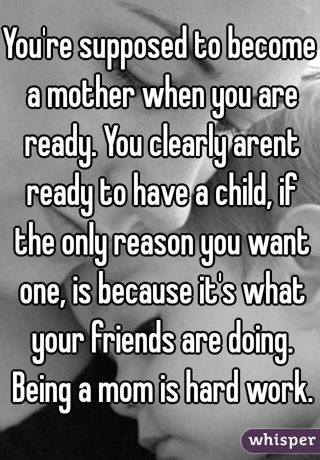 You're supposed to become a mother when you are ready. You clearly arent ready to have a child, if the only reason you want one, is because it's what your friends are doing. Being a mom is hard work.