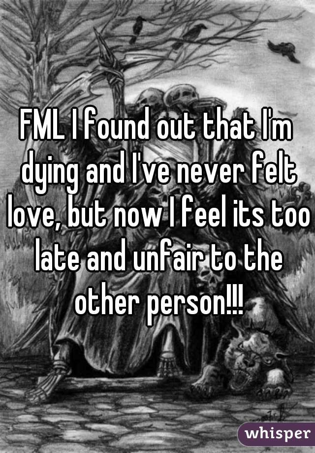 FML I found out that I'm dying and I've never felt love, but now I feel its too late and unfair to the other person!!!