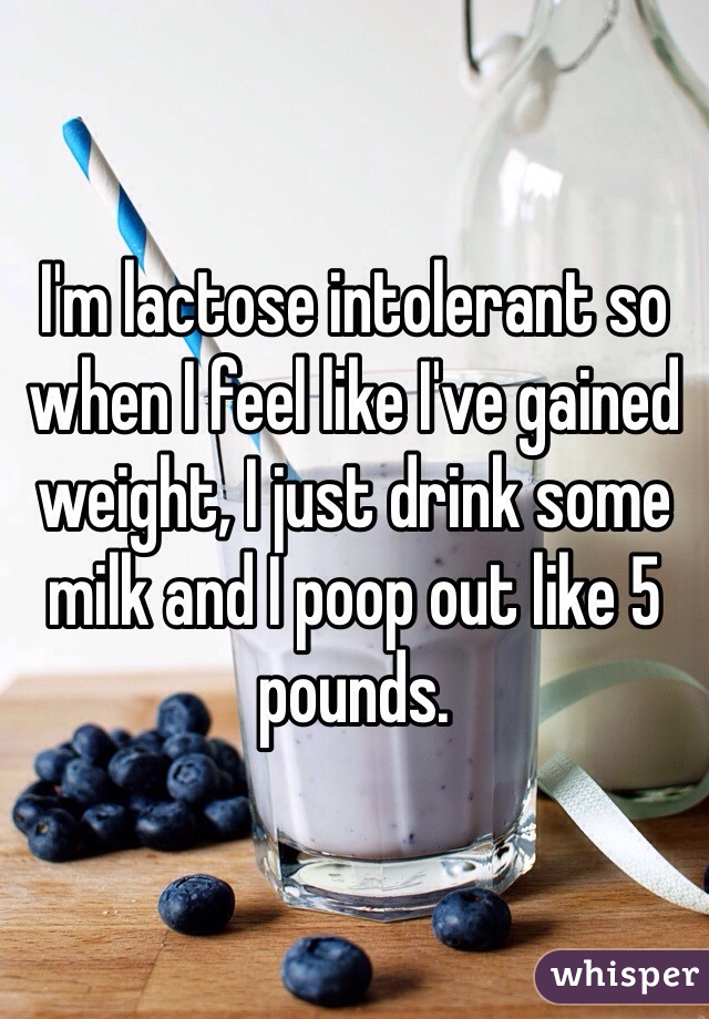 I'm lactose intolerant so when I feel like I've gained weight, I just drink some milk and I poop out like 5 pounds. 