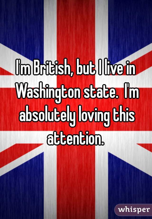 I'm British, but I live in Washington state.  I'm absolutely loving this attention. 