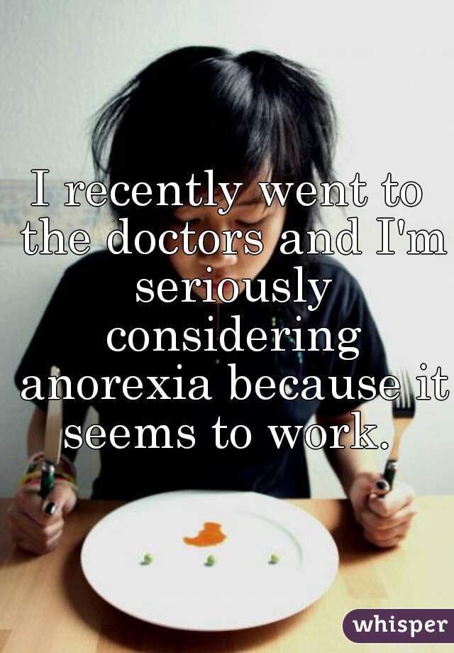 I recently went to the doctors and I'm seriously considering anorexia because it seems to work. 