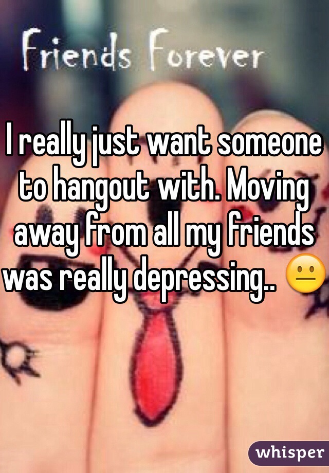 I really just want someone to hangout with. Moving away from all my friends was really depressing.. 😐