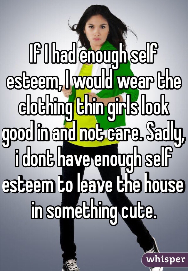 If I had enough self esteem, I would wear the clothing thin girls look good in and not care. Sadly, i dont have enough self esteem to leave the house in something cute. 