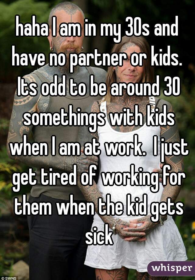 haha I am in my 30s and have no partner or kids.  Its odd to be around 30 somethings with kids when I am at work.  I just get tired of working for them when the kid gets sick